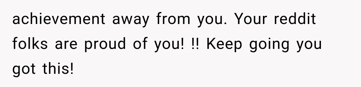 achievement away from you. Your reddit folks are proud of you! !! Keep going you got this!