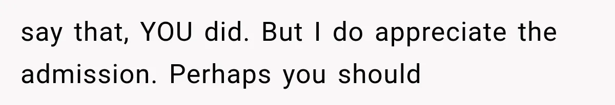 say that, YOU did. But I do appreciate the admission. Perhaps you should