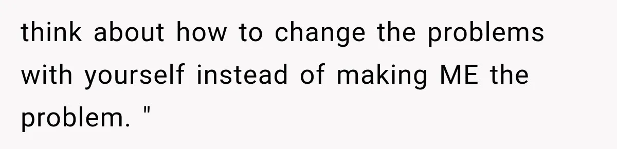 think about how to change the problems with yourself instead of making ME the problem. "