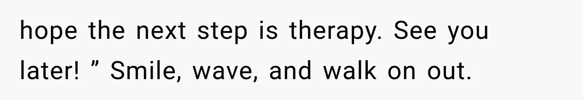 hope the next step is therapy. See you later! ” Smile, wave, and walk on out.