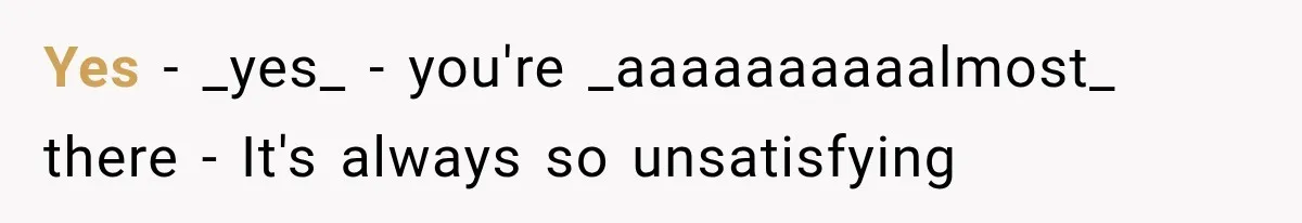 Yes - _yes_ - you're _aaaaaaaaaalmost_ there - It's always so unsatisfying