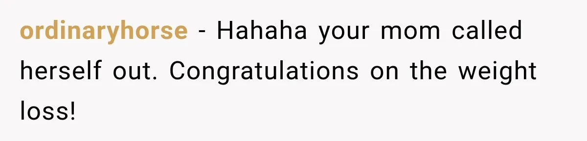ordinaryhorse − Hahaha your mom called herself out. Congratulations on the weight loss!