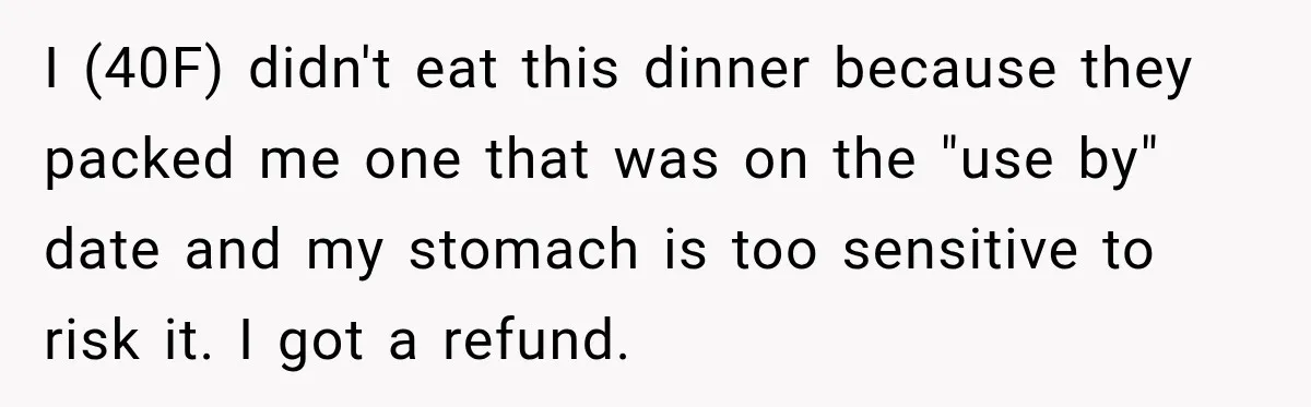 I (40F) didn't eat this dinner because they packed me one that was on the "use by" date and my stomach is too sensitive to risk it. I got a...