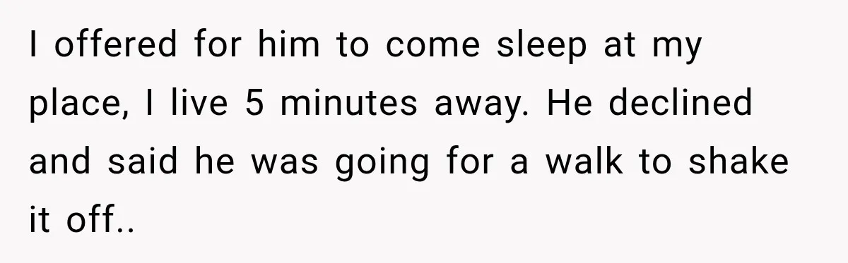I offered for him to come sleep at my place, I live 5 minutes away. He declined and said he was going for a walk to shake it off..