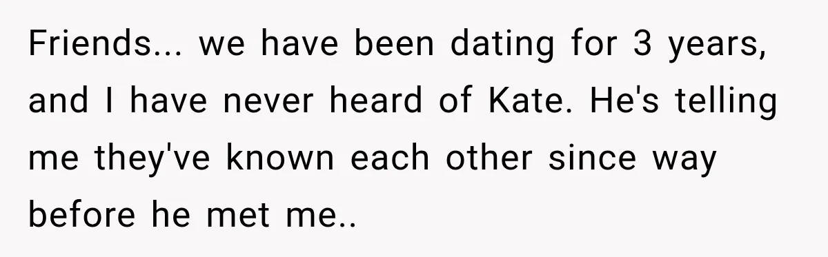 Friends... we have been dating for 3 years, and I have never heard of Kate. He's telling me they've known each other since way before he met me..