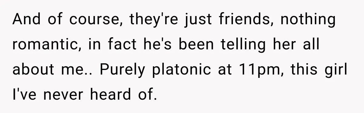 And of course, they're just friends, nothing romantic, in fact he's been telling her all about me.. Purely platonic at 11pm, this girl I've never heard of.