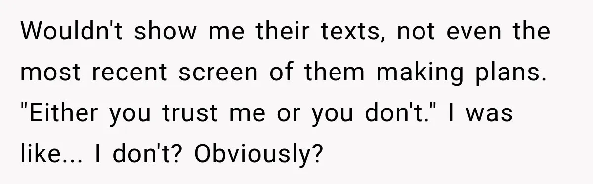 Wouldn't show me their texts, not even the most recent screen of them making plans. "Either you trust me or you don't." I was like... I don't? Obviously?