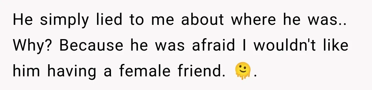 He simply lied to me about where he was.. Why? Because he was afraid I wouldn't like him having a female friend. 🫠.