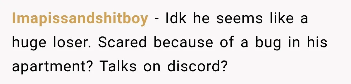 Imapissandshitboy − Idk he seems like a huge loser. Scared because of a bug in his apartment? Talks on discord?