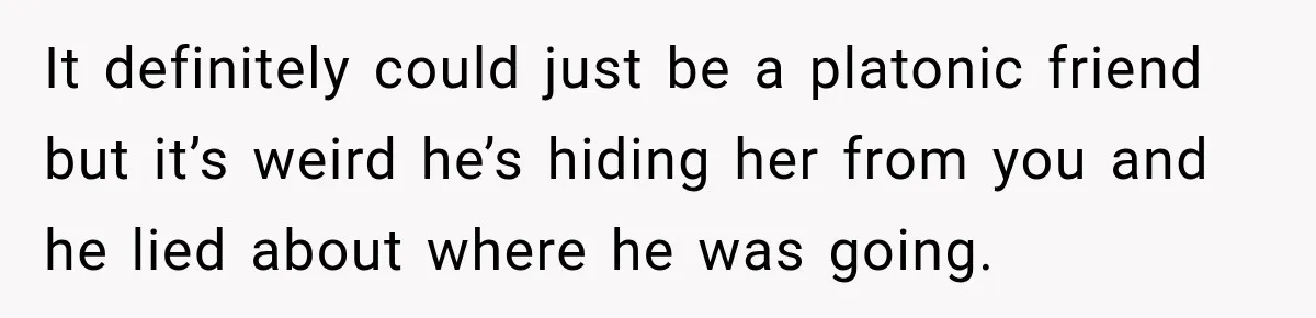 It definitely could just be a platonic friend but it’s weird he’s hiding her from you and he lied about where he was going.