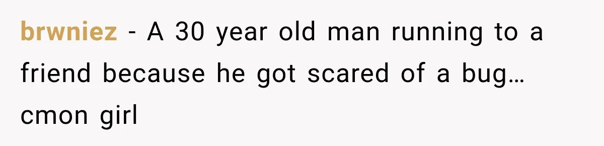 brwniez − A 30 year old man running to a friend because he got scared of a bug… cmon girl