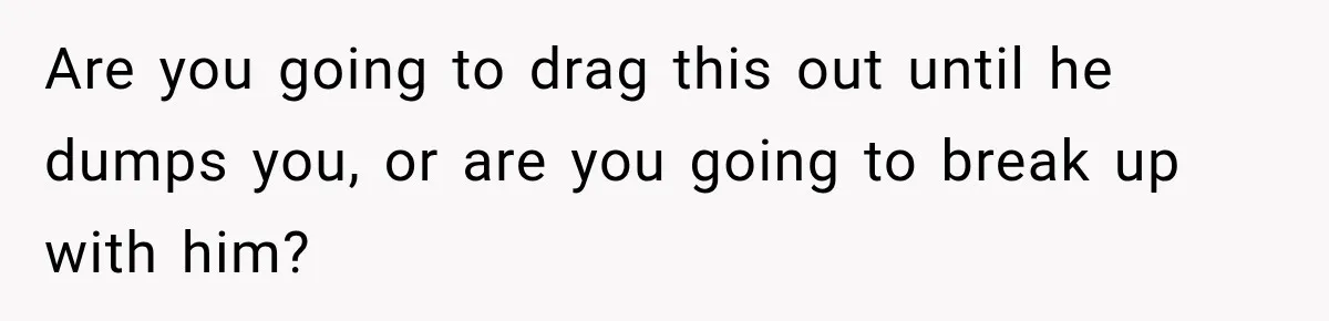 Are you going to drag this out until he dumps you, or are you going to break up with him?