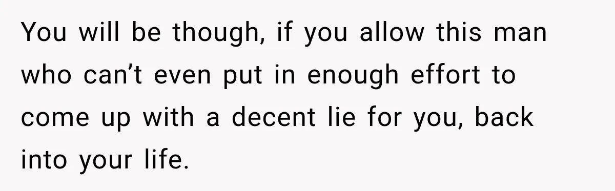 You will be though, if you allow this man who can’t even put in enough effort to come up with a decent lie for you, back into your life.
