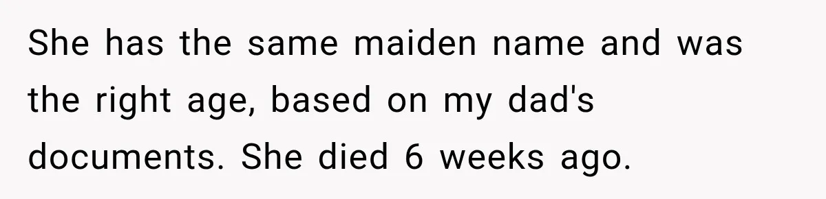 She has the same maiden name and was the right age, based on my dad's documents. She died 6 weeks ago.