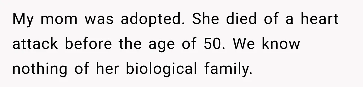 My mom was adopted. She died of a heart attack before the age of 50. We know nothing of her biological family.