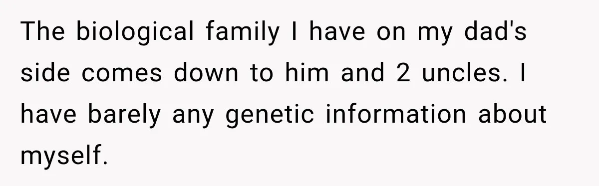 The biological family I have on my dad's side comes down to him and 2 uncles. I have barely any genetic information about myself.