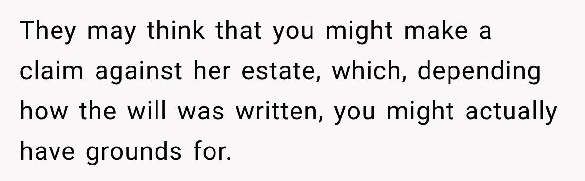 They may think that you might make a claim against her estate, which, depending how the will was written, you might actually have grounds for.