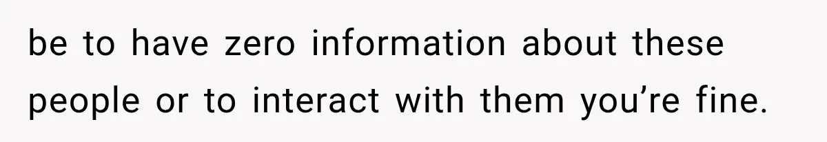 be to have zero information about these people or to interact with them you’re fine.