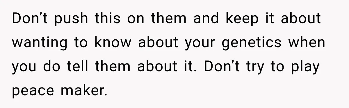 Don’t push this on them and keep it about wanting to know about your genetics when you do tell them about it. Don’t try to play peace maker.