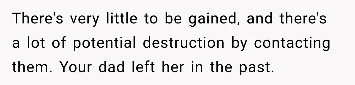 There's very little to be gained, and there's a lot of potential destruction by contacting them. Your dad left her in the past.