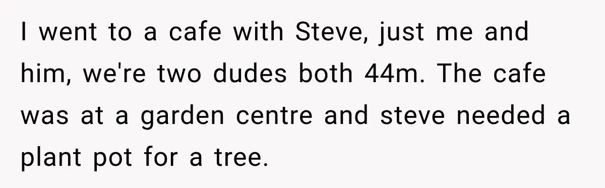 I went to a cafe with Steve, just me and him, we're two dudes both 44m. The cafe was at a garden centre and steve needed a plant pot for...