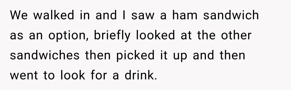 We walked in and I saw a ham sandwich as an option, briefly looked at the other sandwiches then picked it up and then went to look for a drink.