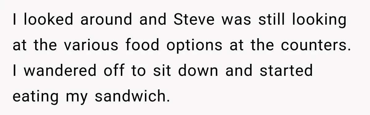I looked around and Steve was still looking at the various food options at the counters. I wandered off to sit down and started eating my sandwich.