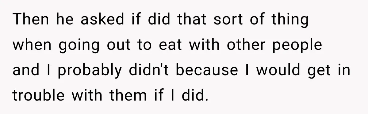 Then he asked if did that sort of thing when going out to eat with other people and I probably didn't because I would get in trouble with them if...