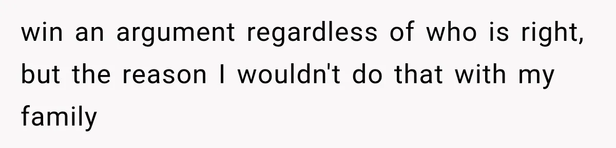 win an argument regardless of who is right, but the reason I wouldn't do that with my family