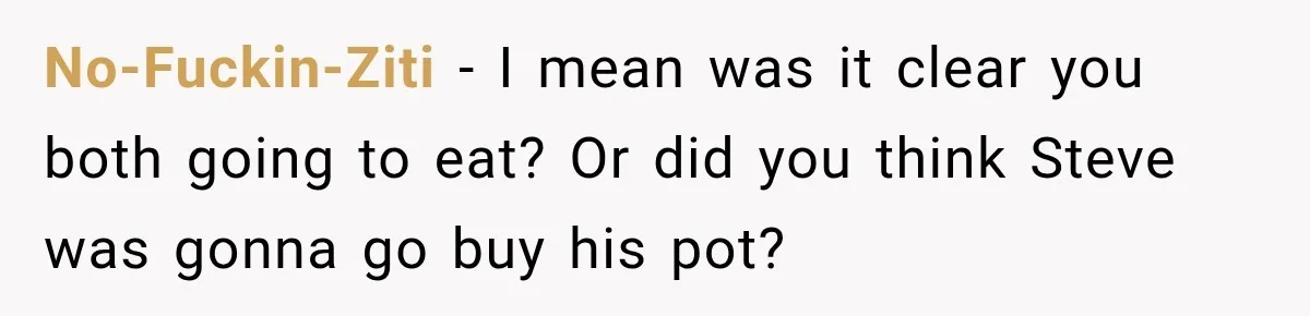 No-Fuckin-Ziti − I mean was it clear you both going to eat? Or did you think Steve was gonna go buy his pot?