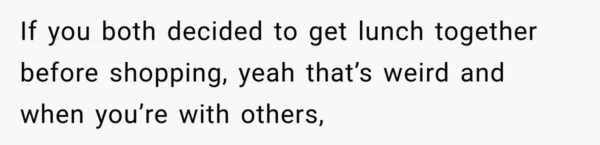 If you both decided to get lunch together before shopping, yeah that’s weird and when you’re with others,