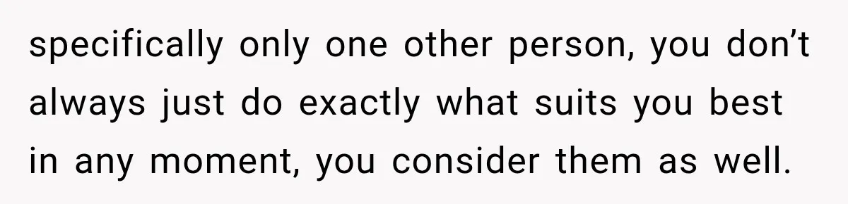 specifically only one other person, you don’t always just do exactly what suits you best in any moment, you consider them as well.