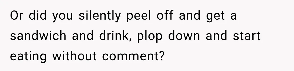 Or did you silently peel off and get a sandwich and drink, plop down and start eating without comment?