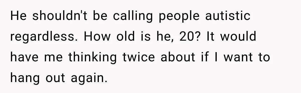 He shouldn't be calling people autistic regardless. How old is he, 20? It would have me thinking twice about if I want to hang out again.