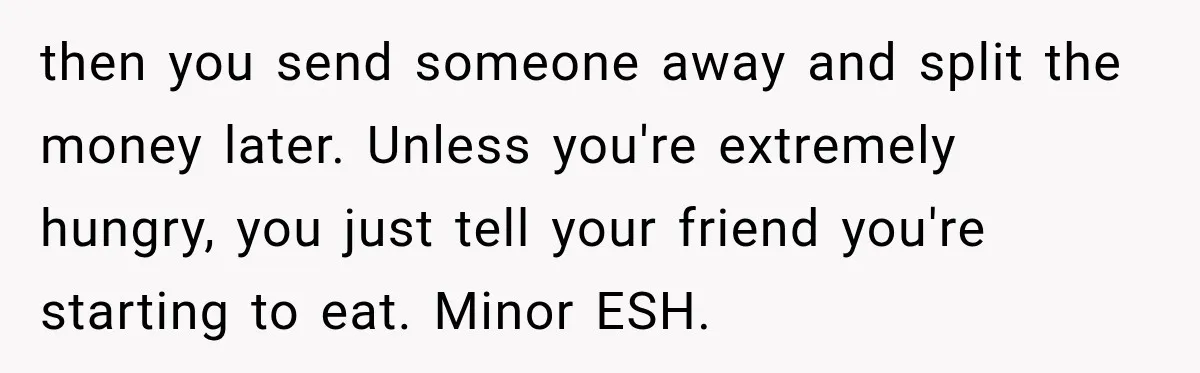 then you send someone away and split the money later. Unless you're extremely hungry, you just tell your friend you're starting to eat. Minor ESH.