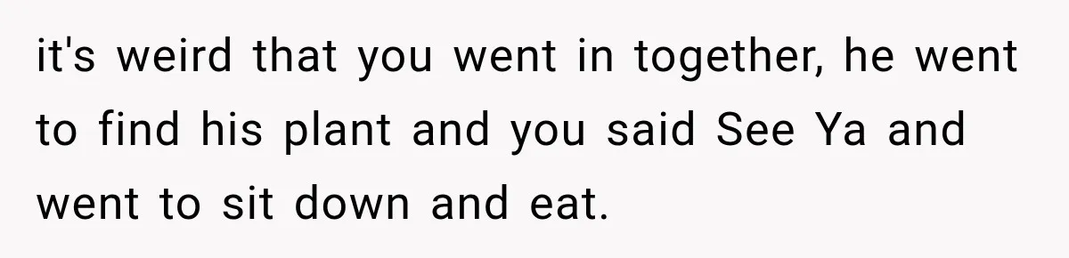 it's weird that you went in together, he went to find his plant and you said See Ya and went to sit down and eat.