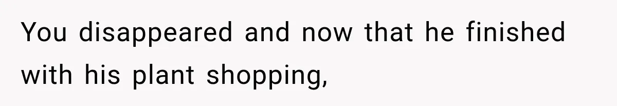 You disappeared and now that he finished with his plant shopping,