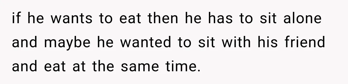 if he wants to eat then he has to sit alone and maybe he wanted to sit with his friend and eat at the same time.