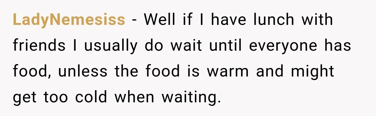 LadyNemesiss − Well if I have lunch with friends I usually do wait until everyone has food, unless the food is warm and might get too cold when waiting.