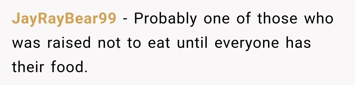 JayRayBear99 − Probably one of those who was raised not to eat until everyone has their food.