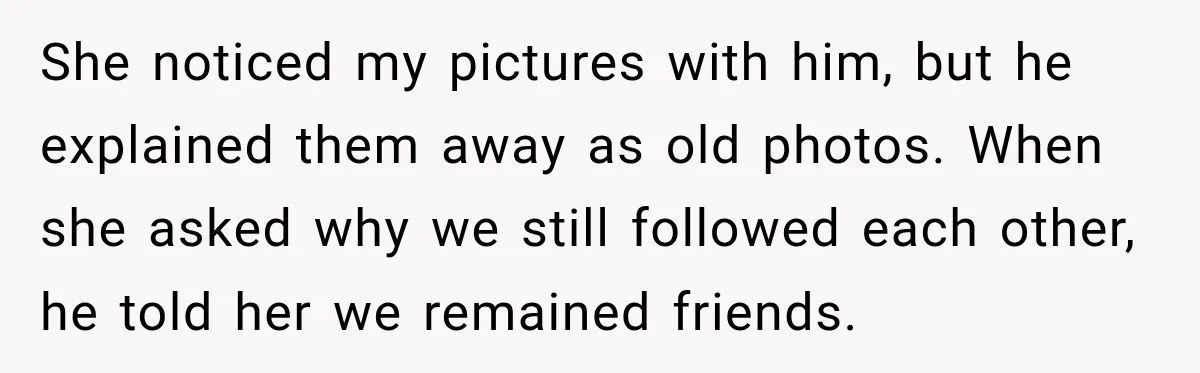 Girlfriend Finds Her Boyfriend’s “Old Friend” Is Moving 2,000 Miles Away, and the Pictures Explain Why She noticed my pictures with him, but he explained them away as old photos. When she asked why we still followed each other, he told her we remained friends.
