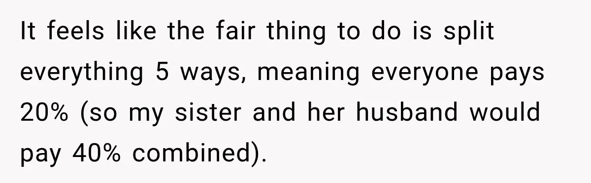 It feels like the fair thing to do is split everything 5 ways, meaning everyone pays 20% (so my sister and her husband would pay 40% combined).