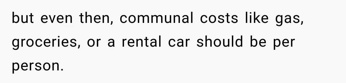 but even then, communal costs like gas, groceries, or a rental car should be per person.