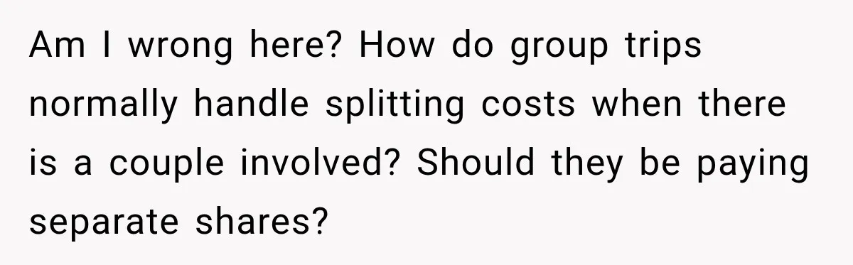 Am I wrong here? How do group trips normally handle splitting costs when there is a couple involved? Should they be paying separate shares?