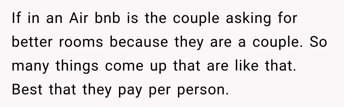 If in an Air bnb is the couple asking for better rooms because they are a couple. So many things come up that are like that. Best that they pay...
