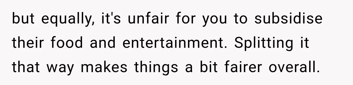 but equally, it's unfair for you to subsidise their food and entertainment. Splitting it that way makes things a bit fairer overall.