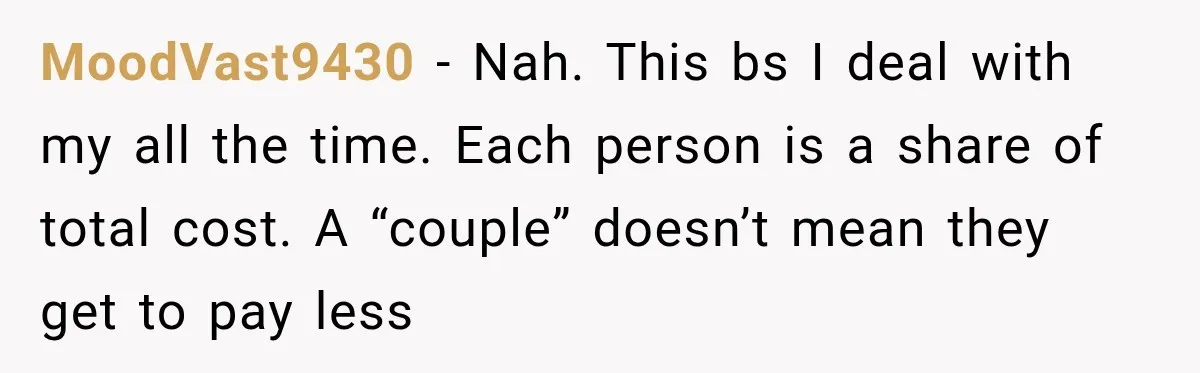 MoodVast9430 − Nah. This bs I deal with my all the time. Each person is a share of total cost. A “couple” doesn’t mean they get to pay less