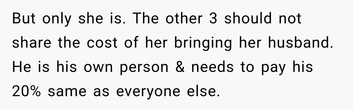 But only she is. The other 3 should not share the cost of her bringing her husband. He is his own person & needs to pay his 20% same as...