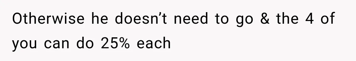 Otherwise he doesn’t need to go & the 4 of you can do 25% each