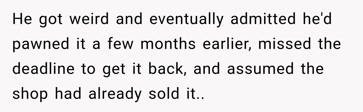 Man Gifts Brother His Beloved Guitar, Then Finds It in a Pawn Shop Four Years Later He got weird and eventually admitted he'd pawned it a few months earlier, missed the deadline to get it back, and assumed the shop had already sold it..